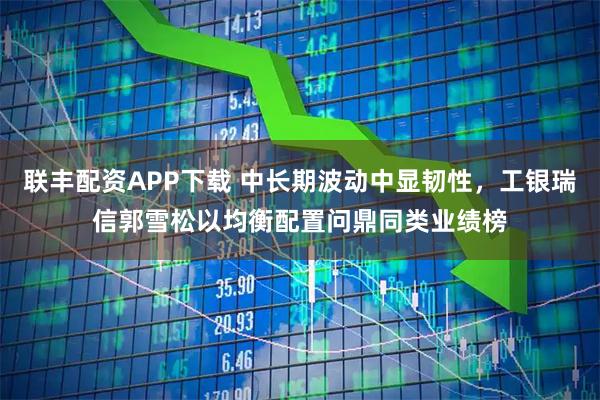 联丰配资APP下载 中长期波动中显韧性，工银瑞信郭雪松以均衡配置问鼎同类业绩榜